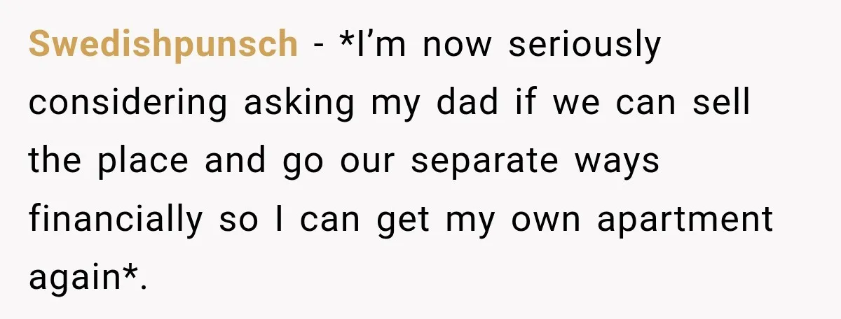 Swedishpunsch − *I’m now seriously considering asking my dad if we can sell the place and go our separate ways financially so I can get my own apartment again*.
