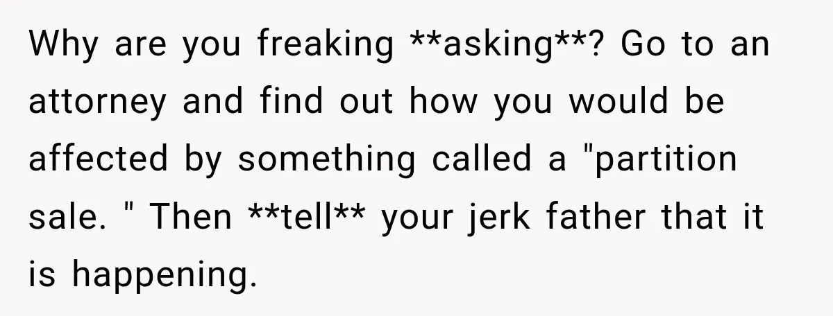 Why are you freaking **asking**? Go to an attorney and find out how you would be affected by something called a "partition sale. " Then **tell** your jerk father that...