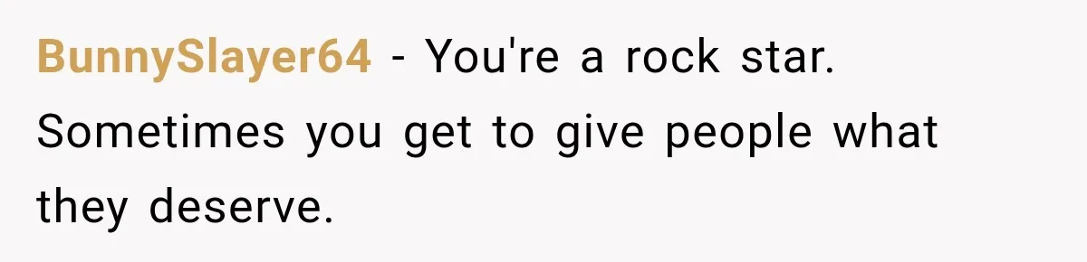 BunnySlayer64 − You're a rock star. Sometimes you get to give people what they deserve.