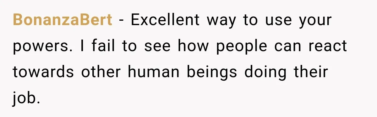 BonanzaBert − Excellent way to use your powers. I fail to see how people can react towards other human beings doing their job.
