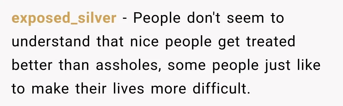 exposed_silver − People don't seem to understand that nice people get treated better than assholes, some people just like to make their lives more difficult.