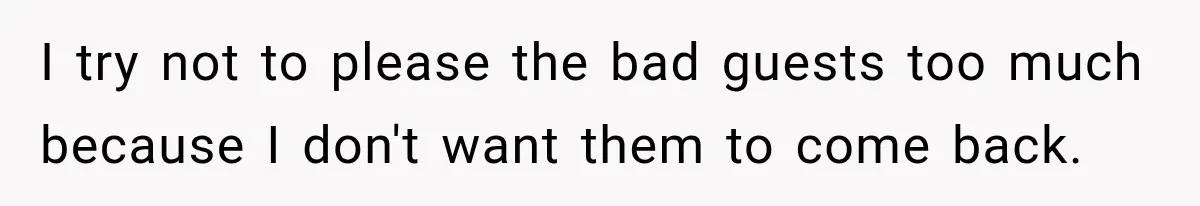 I try not to please the bad guests too much because I don't want them to come back.