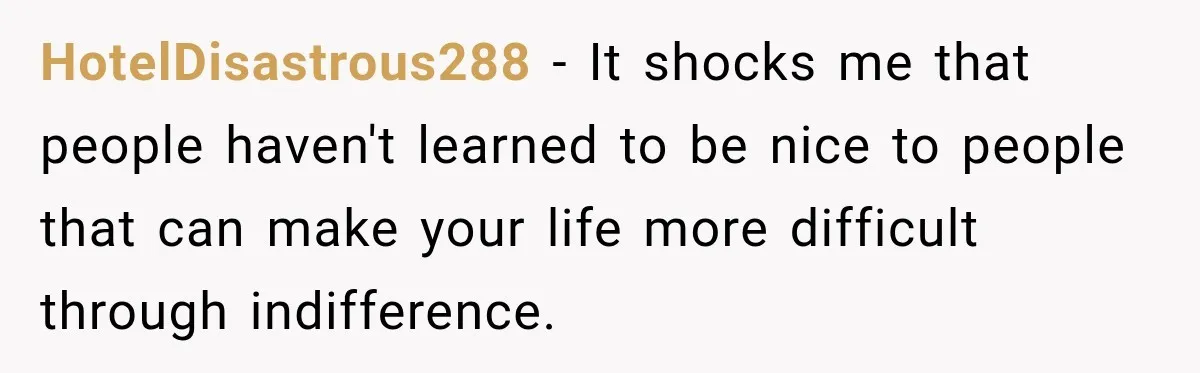 HotelDisastrous288 − It shocks me that people haven't learned to be nice to people that can make your life more difficult through indifference.