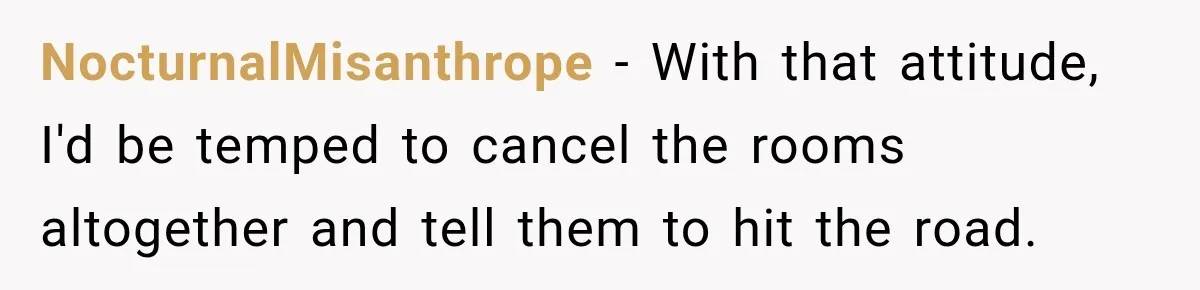 NocturnalMisanthrope − With that attitude, I'd be temped to cancel the rooms altogether and tell them to hit the road.