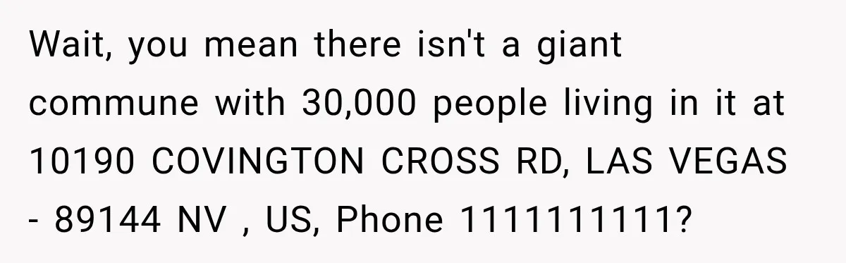 Wait, you mean there isn't a giant commune with 30,000 people living in it at 10190 COVINGTON CROSS RD, LAS VEGAS - 89144 NV , US, Phone 1111111111?