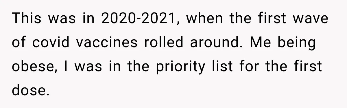 This was in 2020-2021, when the first wave of covid vaccines rolled around. Me being obese, I was in the priority list for the first dose.