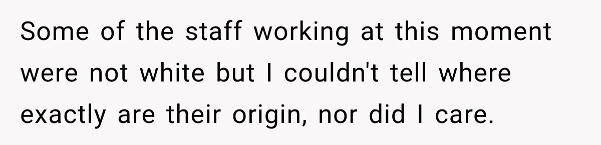 Some of the staff working at this moment were not white but I couldn't tell where exactly are their origin, nor did I care.