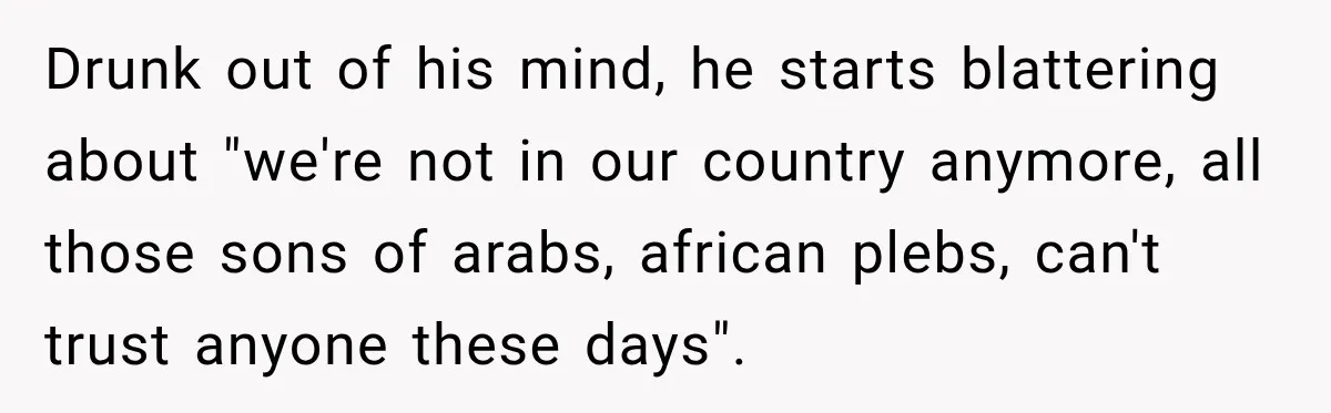 Drunk out of his mind, he starts blattering about "we're not in our country anymore, all those sons of arabs, african plebs, can't trust anyone these days".