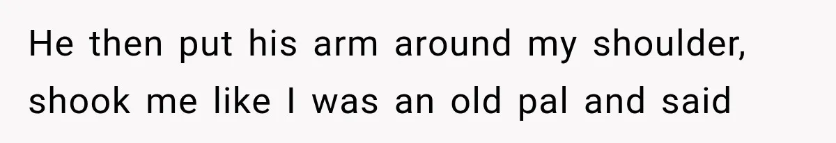 He then put his arm around my shoulder, shook me like I was an old pal and said