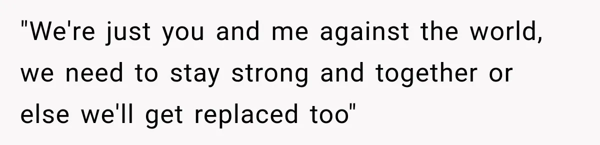 "We're just you and me against the world, we need to stay strong and together or else we'll get replaced too"