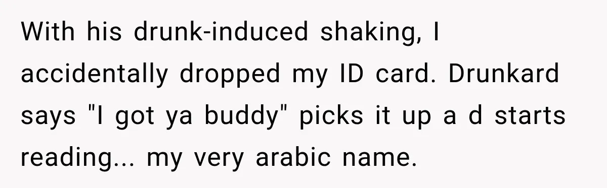 With his drunk-induced shaking, I accidentally dropped my ID card. Drunkard says "I got ya buddy" picks it up a d starts reading... my very arabic name.