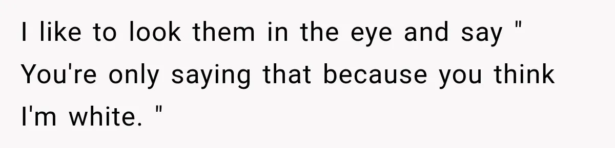 I like to look them in the eye and say " You're only saying that because you think I'm white. "