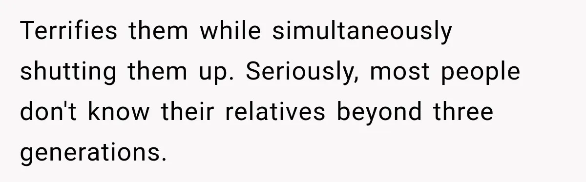 Terrifies them while simultaneously shutting them up. Seriously, most people don't know their relatives beyond three generations.