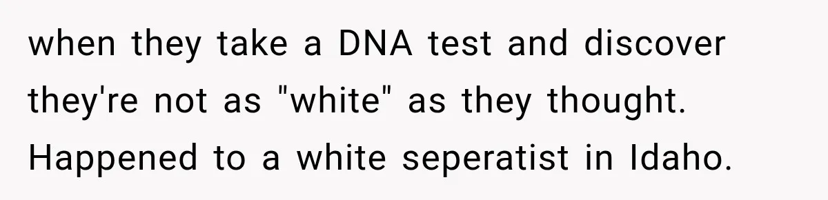 when they take a DNA test and discover they're not as "white" as they thought. Happened to a white seperatist in Idaho.
