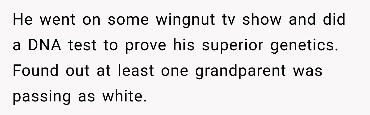 He went on some wingnut tv show and did a DNA test to prove his superior genetics. Found out at least one grandparent was passing as white.