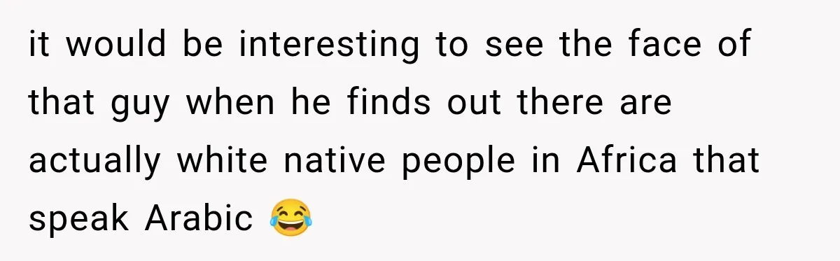 it would be interesting to see the face of that guy when he finds out there are actually white native people in Africa that speak Arabic 😂