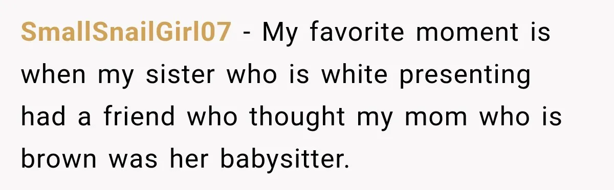 SmallSnailGirl07 − My favorite moment is when my sister who is white presenting had a friend who thought my mom who is brown was her babysitter.