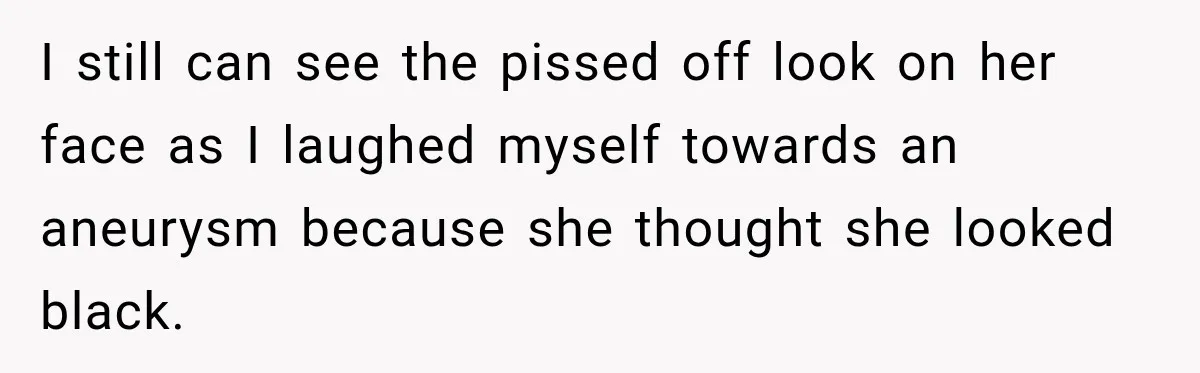 I still can see the pissed off look on her face as I laughed myself towards an aneurysm because she thought she looked black.