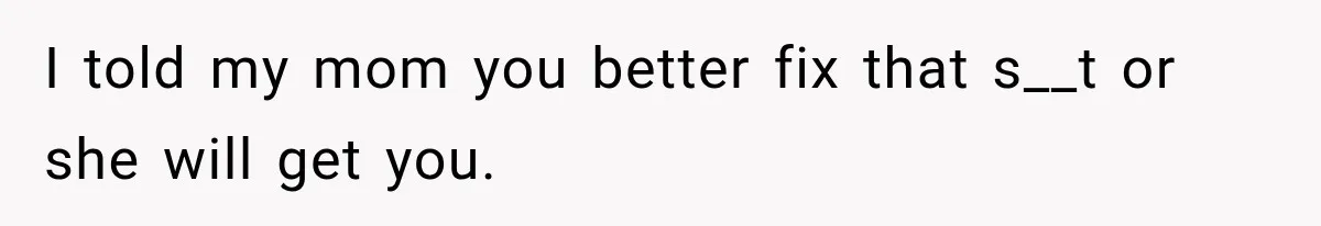 I told my mom you better fix that s__t or she will get you.