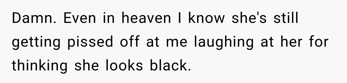 Damn. Even in heaven I know she's still getting pissed off at me laughing at her for thinking she looks black.