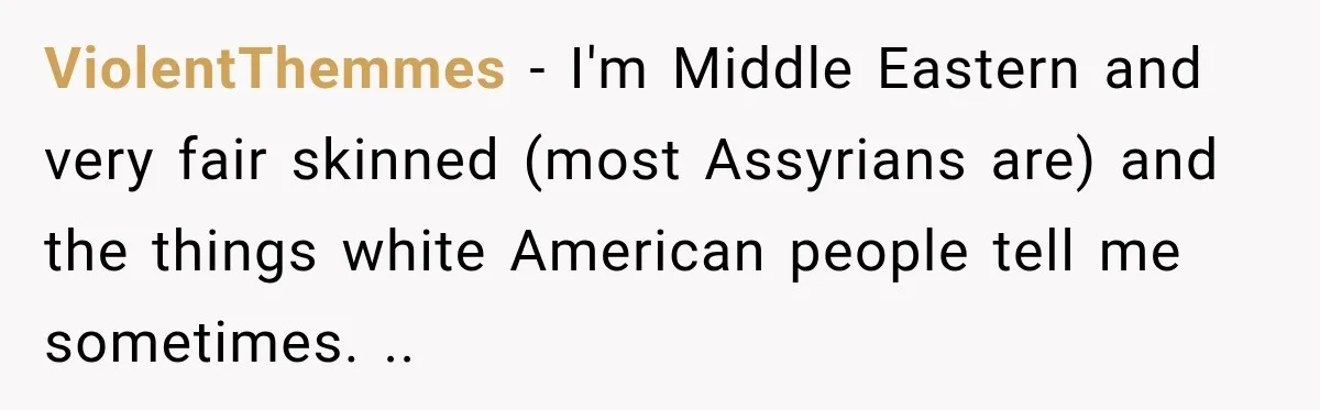ViolentThemmes − I'm Middle Eastern and very fair skinned (most Assyrians are) and the things white American people tell me sometimes. ..