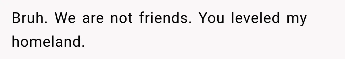 Bruh. We are not friends. You leveled my homeland.
