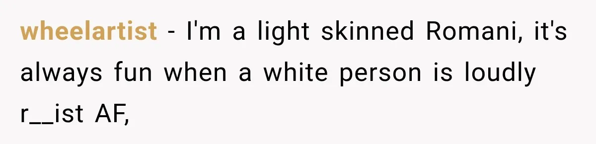wheelartist − I'm a light skinned Romani, it's always fun when a white person is loudly r__ist AF,