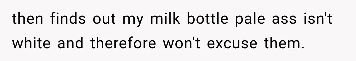 then finds out my milk bottle pale ass isn't white and therefore won't excuse them.