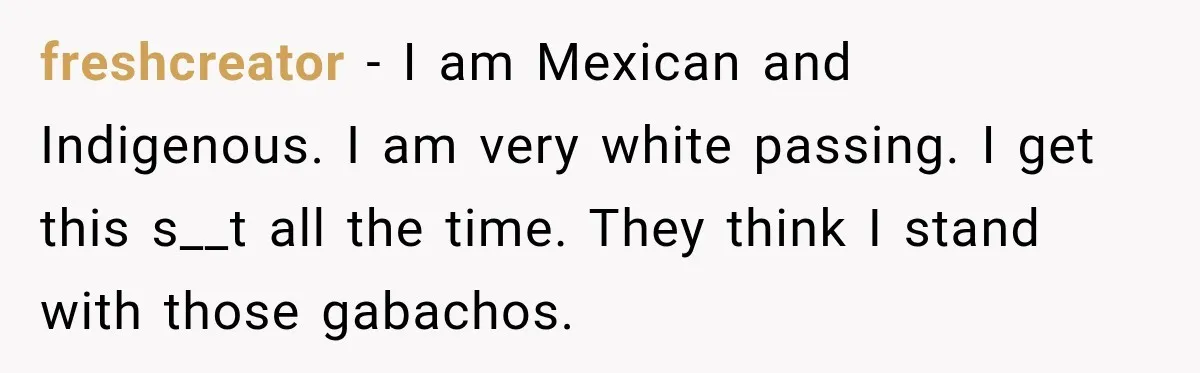 freshcreator − I am Mexican and Indigenous. I am very white passing. I get this s__t all the time. They think I stand with those gabachos.