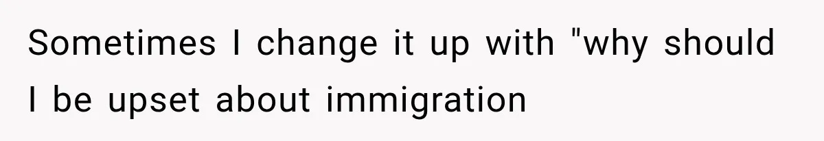 Sometimes I change it up with "why should I be upset about immigration