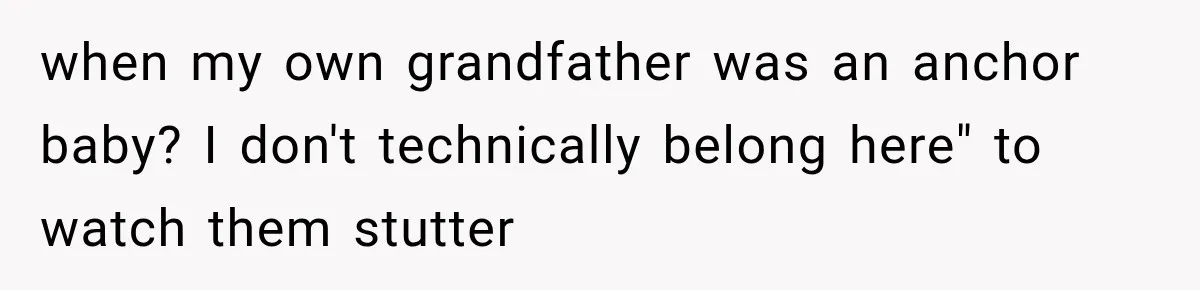 when my own grandfather was an anchor baby? I don't technically belong here" to watch them stutter
