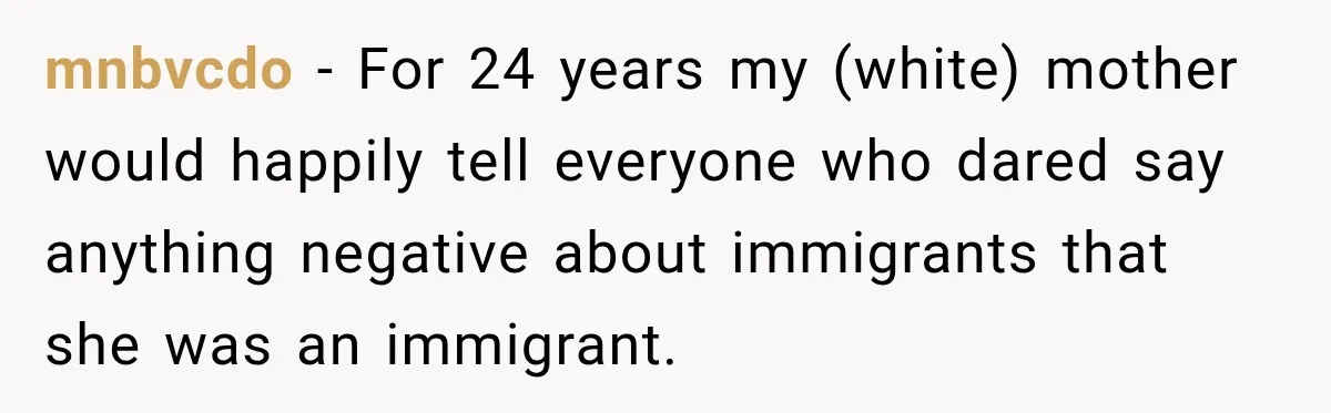 mnbvcdo − For 24 years my (white) mother would happily tell everyone who dared say anything negative about immigrants that she was an immigrant.