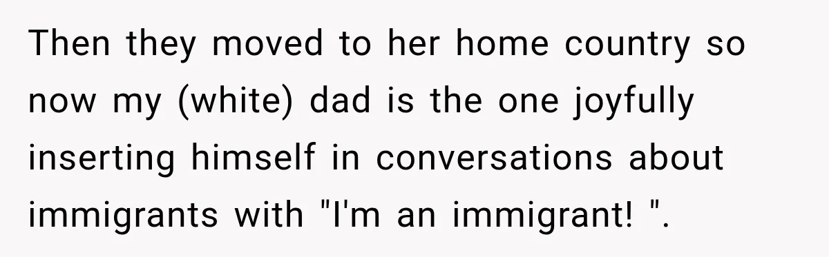 Then they moved to her home country so now my (white) dad is the one joyfully inserting himself in conversations about immigrants with "I'm an immigrant! ".