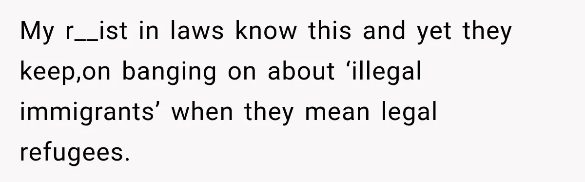 My r__ist in laws know this and yet they keep,on banging on about ‘illegal immigrants’ when they mean legal refugees.