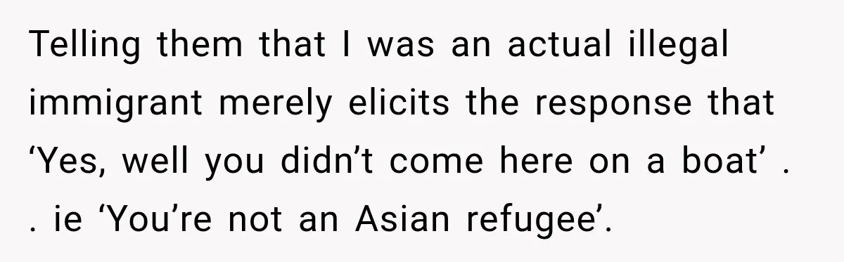 Telling them that I was an actual illegal immigrant merely elicits the response that ‘Yes, well you didn’t come here on a boat’ . . ie ‘You’re not an Asian...