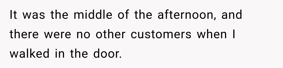 It was the middle of the afternoon, and there were no other customers when I walked in the door.