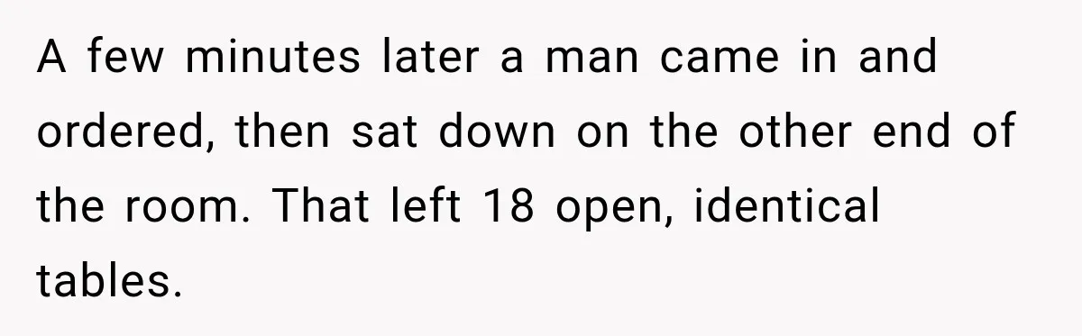 A few minutes later a man came in and ordered, then sat down on the other end of the room. That left 18 open, identical tables.