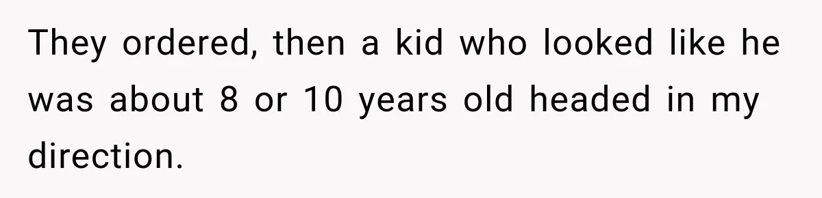 They ordered, then a kid who looked like he was about 8 or 10 years old headed in my direction.