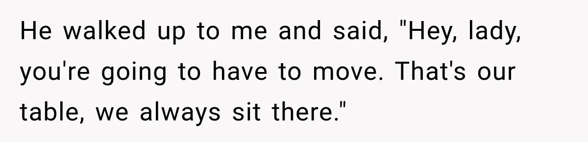 He walked up to me and said, "Hey, lady, you're going to have to move. That's our table, we always sit there."