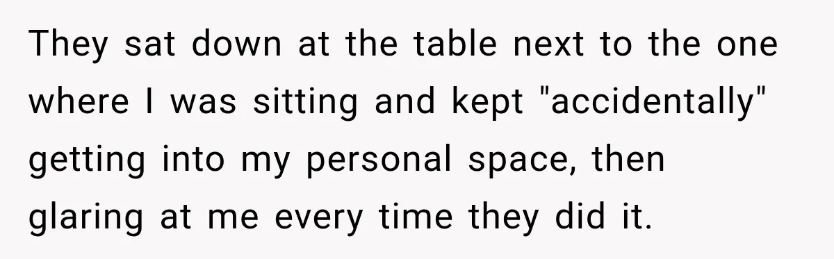 They sat down at the table next to the one where I was sitting and kept "accidentally" getting into my personal space, then glaring at me every time they did...
