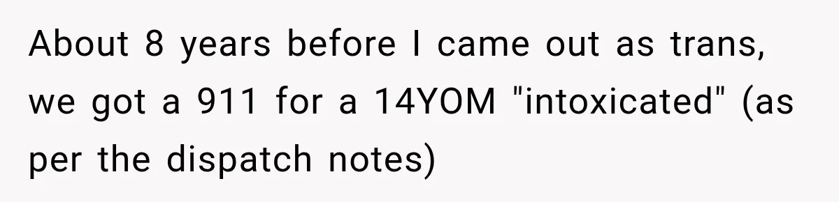 About 8 years before I came out as trans, we got a 911 for a 14YOM "intoxicated" (as per the dispatch notes)