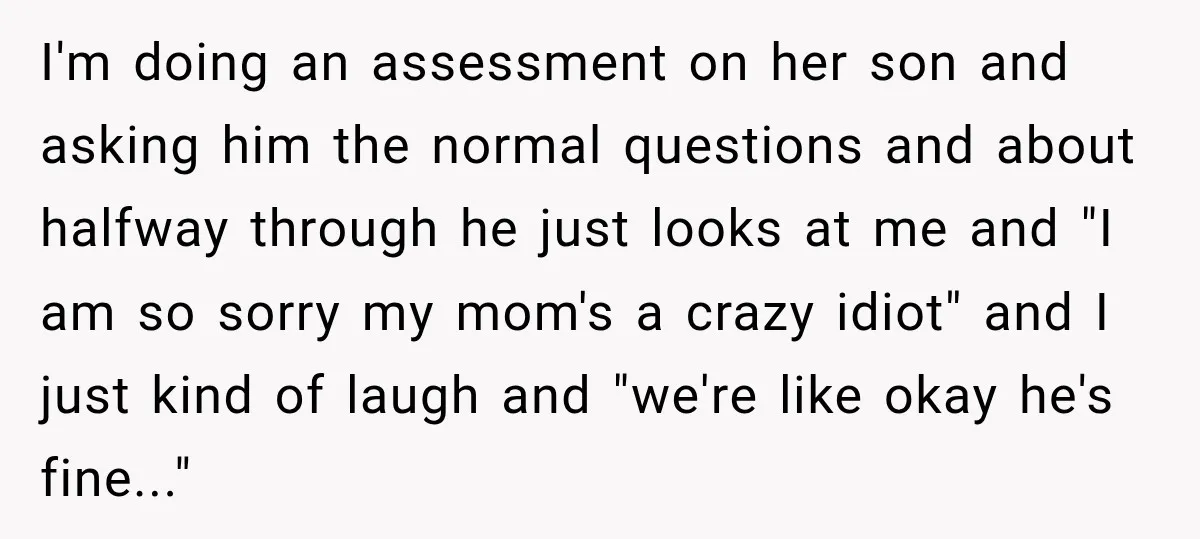 I'm doing an assessment on her son and asking him the normal questions and about halfway through he just looks at me and "I am so sorry my mom's a...