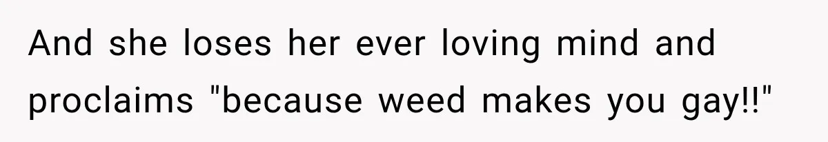 And she loses her ever loving mind and proclaims "because weed makes you gay!!"
