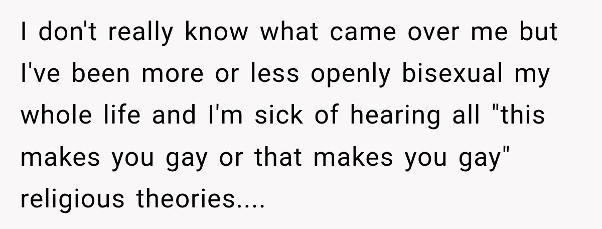 I don't really know what came over me but I've been more or less openly bisexual my whole life and I'm sick of hearing all "this makes you gay or...