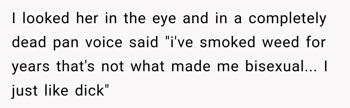 I looked her in the eye and in a completely dead pan voice said "i've smoked weed for years that's not what made me bisexual... I just like dick"