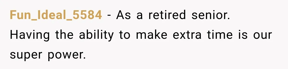 Fun_Ideal_5584 − As a retired senior. Having the ability to make extra time is our super power.