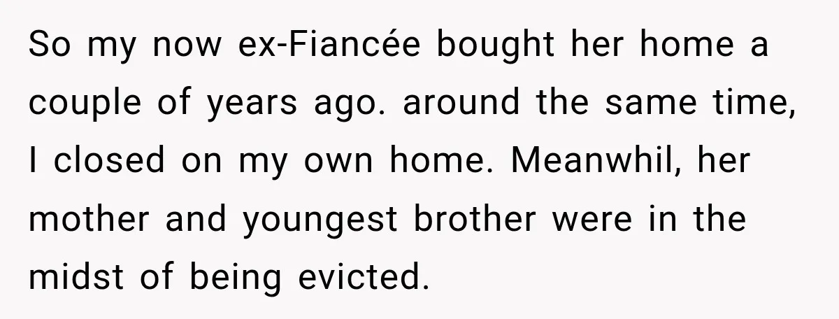 So my now ex-Fiancée bought her home a couple of years ago. around the same time, I closed on my own home. Meanwhil, her mother and youngest brother were in...