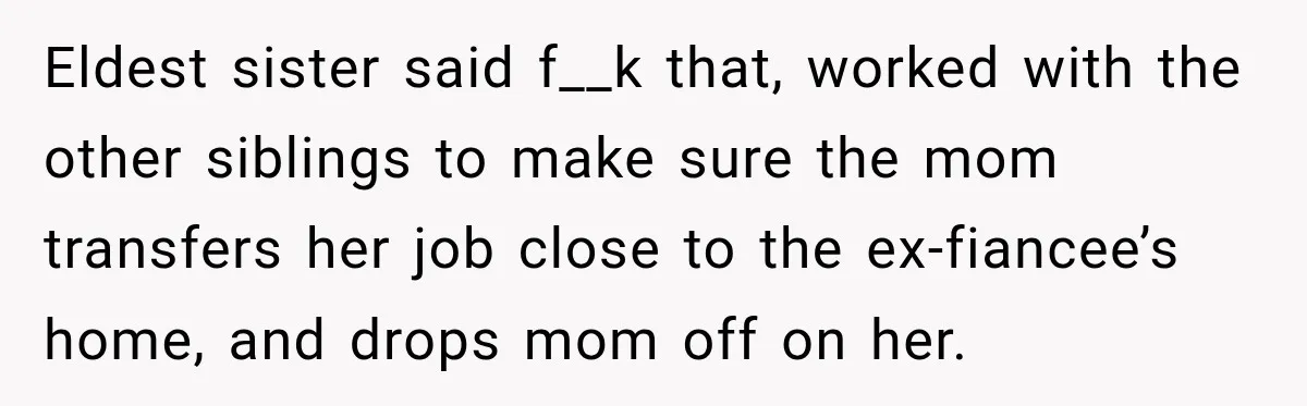 Eldest sister said f__k that, worked with the other siblings to make sure the mom transfers her job close to the ex-fiancee’s home, and drops mom off on her.