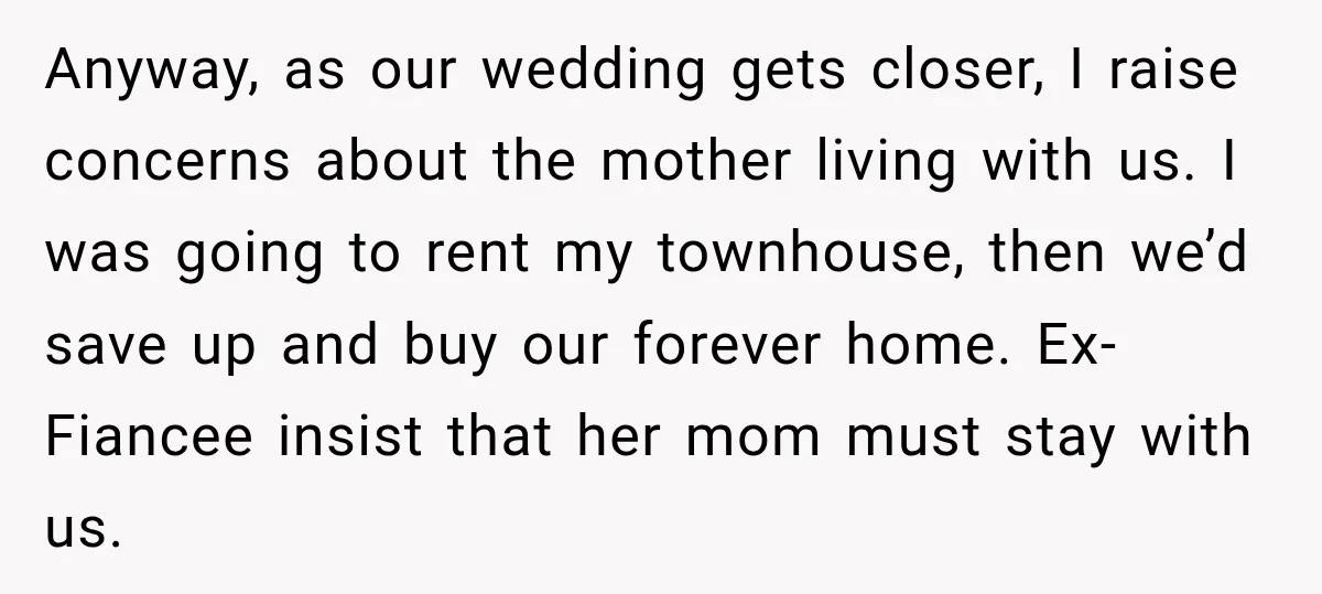 Anyway, as our wedding gets closer, I raise concerns about the mother living with us. I was going to rent my townhouse, then we’d save up and buy our forever...