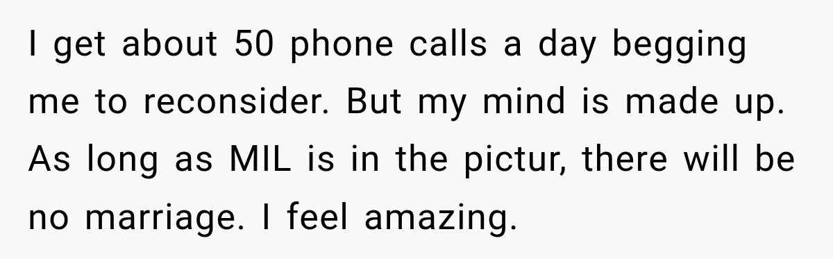 I get about 50 phone calls a day begging me to reconsider. But my mind is made up. As long as MIL is in the pictur, there will be no...